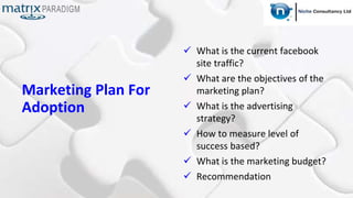 Marketing Plan For
Adoption
 What is the current facebook
site traffic?
 What are the objectives of the
marketing plan?
 What is the advertising
strategy?
 How to measure level of
success based?
 What is the marketing budget?
 Recommendation
 