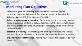 Marketing Plan Objectives
Cultivate a good relationship with customers - Understand what
motivates customer behavior, it has a better shot at influencing that
behavior by meeting their customers’ needs.
Advertising campaign scheduling - By knowing the precise needs, Matrix
Paradigm can run content at only certain times of the day, certain days of
the week, or start and stop advertising as necessary based on the needs
of the business.
Establish a following - Connecting with existing customers and contacts
across various social media platforms i.e. G+, Linkedin, Twitter, Youtube
Expand your social influence - Adding new, targeted connections to your
networks.
 