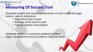 Measuring Of Success Tool
Facebook Insights tool measures interaction of users on the fan page.
Admin is able to determine:
• Best time of day to post
• Best day of the week to post
• Type of content most popular
Facebook Insights is constantly updated to reflect
page’s development and any patterns that may form.
 