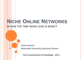 NICHE ONLINE NETWORKS
IS NOW THE TIME WHEN LESS IS MORE?




         Carlos Osorio
         Newcastle University Business School


          The Co-productions of Knowledge . 2012
 