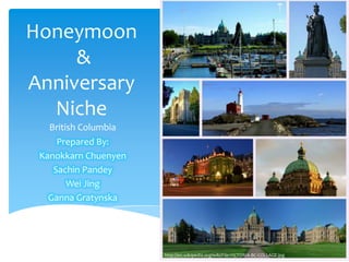 Honeymoon
     &
Anniversary
  Niche
   British Columbia
     Prepared By:
 Kanokkarn Chuenyen
    Sachin Pandey
        Wei Jing
   Ganna Gratynska




                      http://en.wikipedia.org/wiki/File:VICTORIA-BC-COLLAGE.jpg
 
