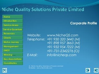 Introduction
Service Areas
Resources
Niche Journey
SWOT
Home
Clients
Management
Winning…..
Key Associations
Coordinates
Service Quantum
Corporate Profile
Website: www.NicheQS.com
Telephone: +91 930 320 5440 (M)
+91 898 957 3663 (M)
+91 932 954 7222 (M)
+91-731-2342276 (O)
E-Mail: info@nicheqs.com
© Niche Quality Solutions Private Limited
Website: www.NicheQS.com
1
 