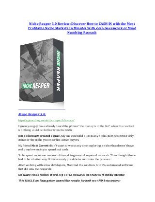 Niche Reaper 3.0 Review: Discover How to CASH IN with the Most
Profitable Niche Markets In Minutes With Zero Guesswork or Mind
Numbing Reseach
Niche Reaper 3.0:
http://beginnerdiary.com/niche-reaper-3-0-review/
I guess you guy have already heard the phrase “the money is in the list” when the real fact
is nothing could be further from the truth.
Not all lists are created equal! Anyone can build a list in any niche. But the MONEY only
comes IF the niche you enter has active buyers.
My friend Matt Garrett didn’t want to waste any time exploring a niche that doesn’t have
real people wanting to spend real cash.
So he spent an insane amount of time doing manual keyword research. Then thought there
had to be a better way. If it were only possible to automate the process…
After working with a few developers, Matt had the solution. A 100% automated software
that did ALL the research:
Software Finds Niches Worth Up To 4.6 MILLION In PASSIVE Monthly Income
This SINGLE tool has gotten incredible results for both me AND beta testers:
 