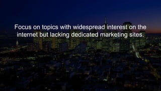 Focus on topics with widespread interest on the
internet but lacking dedicated marketing sites.
 