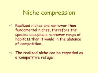 Niche compression
 Realized niches are narrower than
fundamental niches, therefore the
species occupies a narrower range of
habitats than it would in the absence
of competition.
 The realized niche can be regarded as
a ‘competitive refuge’.
 