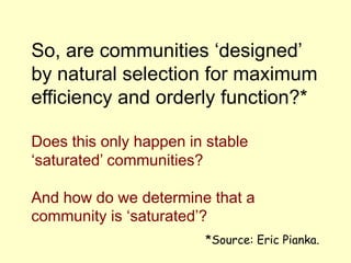 So, are communities ‘designed’
by natural selection for maximum
efficiency and orderly function?*
Does this only happen in stable
‘saturated’ communities?
And how do we determine that a
community is ‘saturated’?
*Source: Eric Pianka.
 