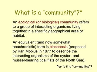 What is a “community”?*
*or is it a “commutiny”?
An ecological (or biological) community refers
to a group of interacting organisms living
together in a specific geographical area or
habitat.
An equivalent (and now somewhat
anachronistic) term is biocenosis (proposed
by Karl Möbius in 1877 to describe the
interacting organisms of the oyster- and
mussel-bearing tidal flats of the North Sea).
 