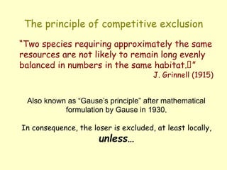 The principle of competitive exclusion
“Two species requiring approximately the same
resources are not likely to remain long evenly
balanced in numbers in the same habitat.”
J. Grinnell (1915)
Also known as “Gause’s principle” after mathematical
formulation by Gause in 1930.
In consequence, the loser is excluded, at least locally,
unless…
 