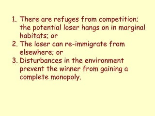 1. There are refuges from competition;
the potential loser hangs on in marginal
habitats; or
2. The loser can re-immigrate from
elsewhere; or
3. Disturbances in the environment
prevent the winner from gaining a
complete monopoly.
 