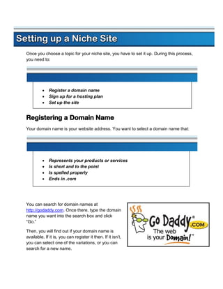Once you choose a topic for your niche site, you have to set it up. During this process,
you need to:




             Register a domain name
             Sign up for a hosting plan
             Set up the site


Registering a Domain Name
Your domain name is your website address. You want to select a domain name that:




             Represents your products or services
             Is short and to the point
             Is spelled properly
             Ends in .com




You can search for domain names at
http://godaddy.com. Once there, type the domain
name you want into the search box and click
“Go.”

Then, you will find out if your domain name is
available. If it is, you can register it then. If it isn’t,
you can select one of the variations, or you can
search for a new name.
 