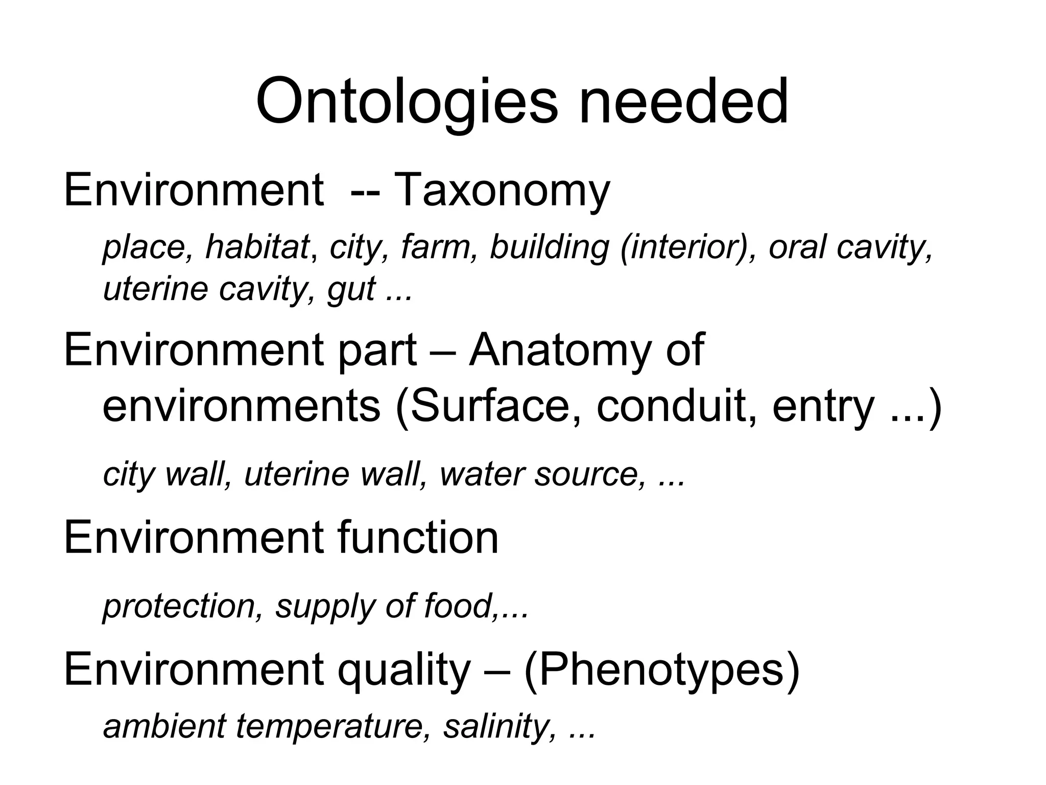 Ontologies needed
Environment -- Taxonomy
place, habitat, city, farm, building (interior), oral cavity,
uterine cavity, gut ...
Environment part – Anatomy of
environments (Surface, conduit, entry ...)
city wall, uterine wall, water source, ...
Environment function
protection, supply of food,...
Environment quality – (Phenotypes)
ambient temperature, salinity, ...
 