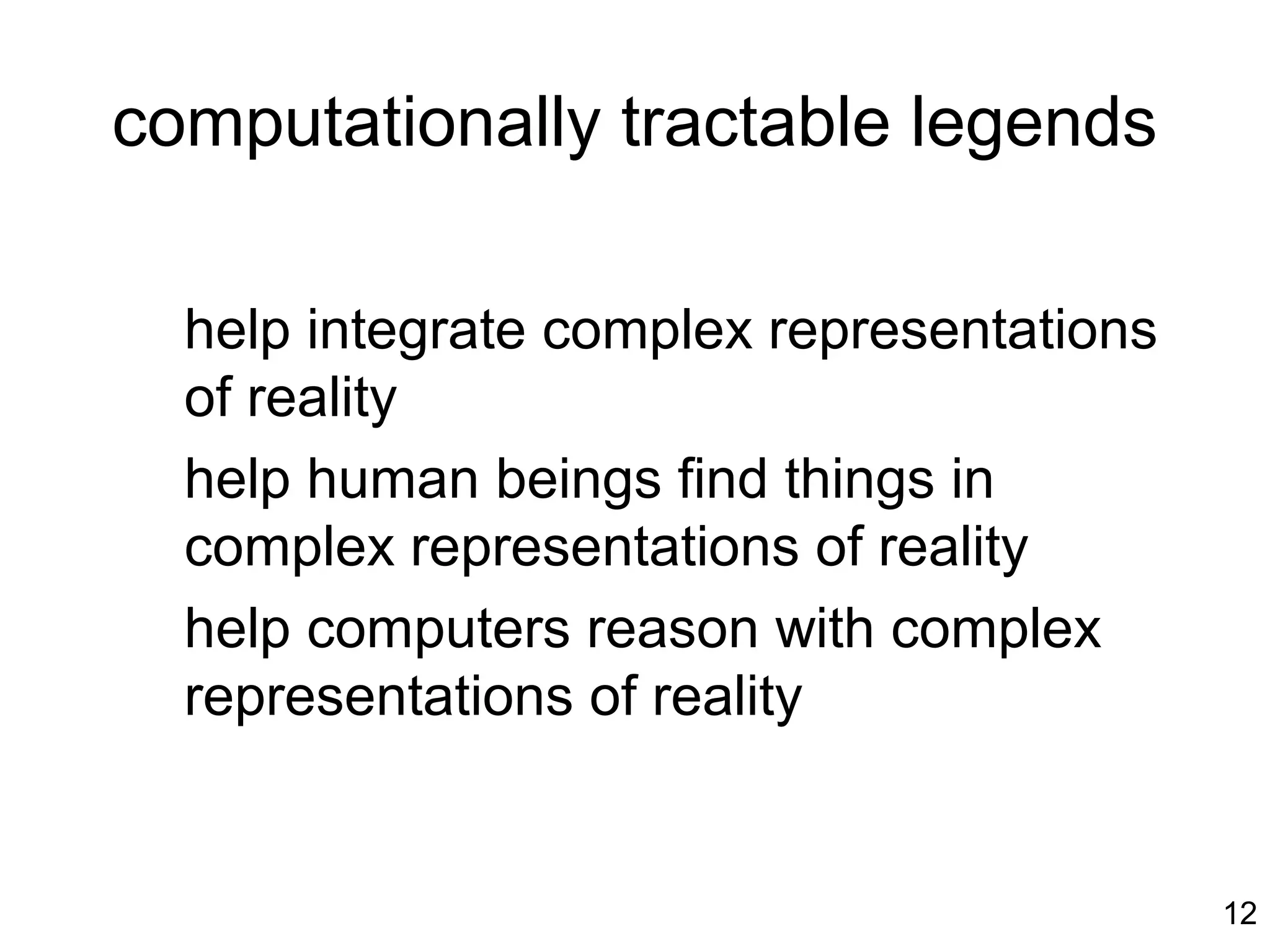 12
computationally tractable legends
help integrate complex representations
of reality
help human beings find things in
complex representations of reality
help computers reason with complex
representations of reality
 