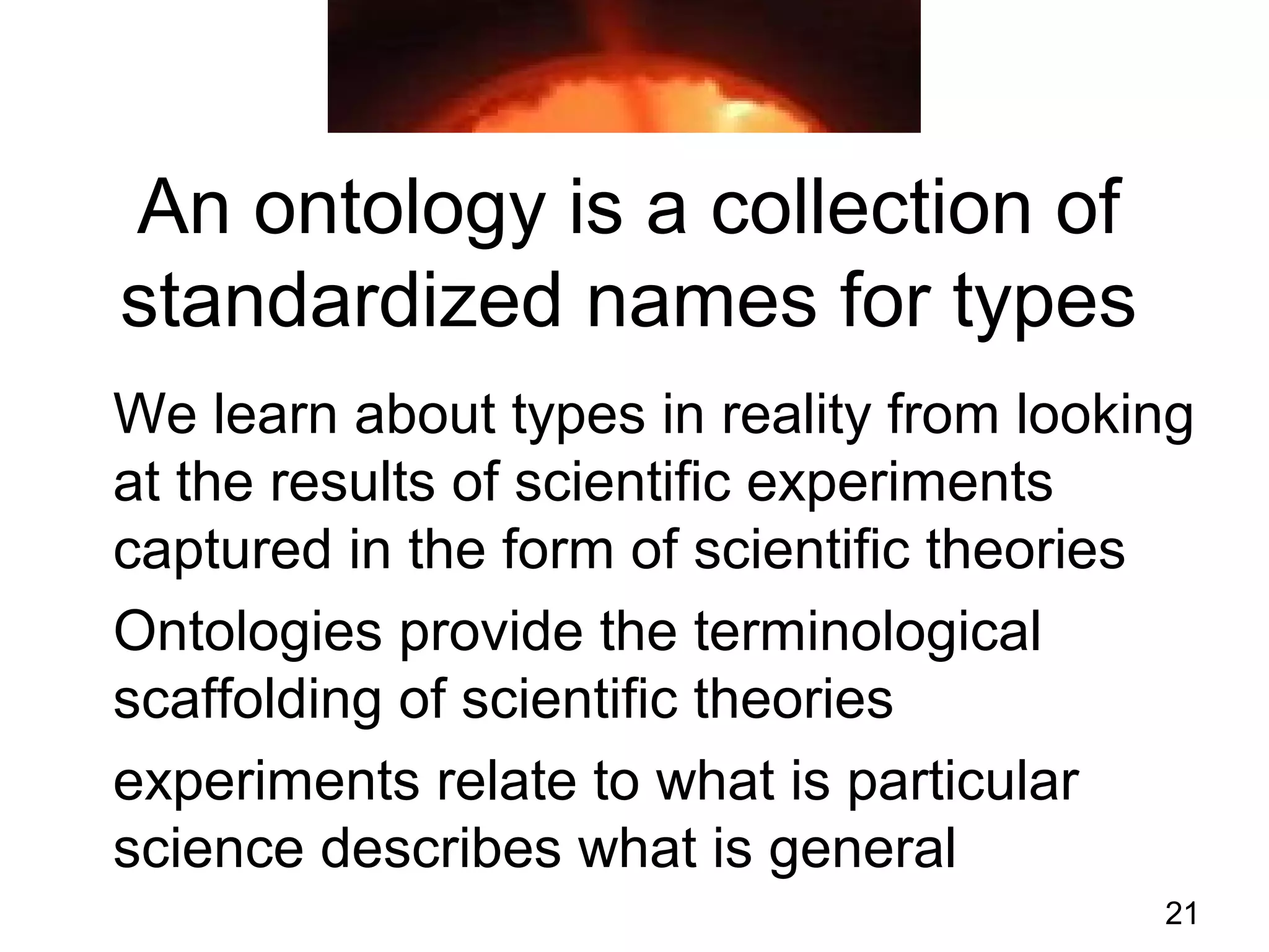 21
An ontology is a collection of
standardized names for types
We learn about types in reality from looking
at the results of scientific experiments
captured in the form of scientific theories
Ontologies provide the terminological
scaffolding of scientific theories
experiments relate to what is particular
science describes what is general
 