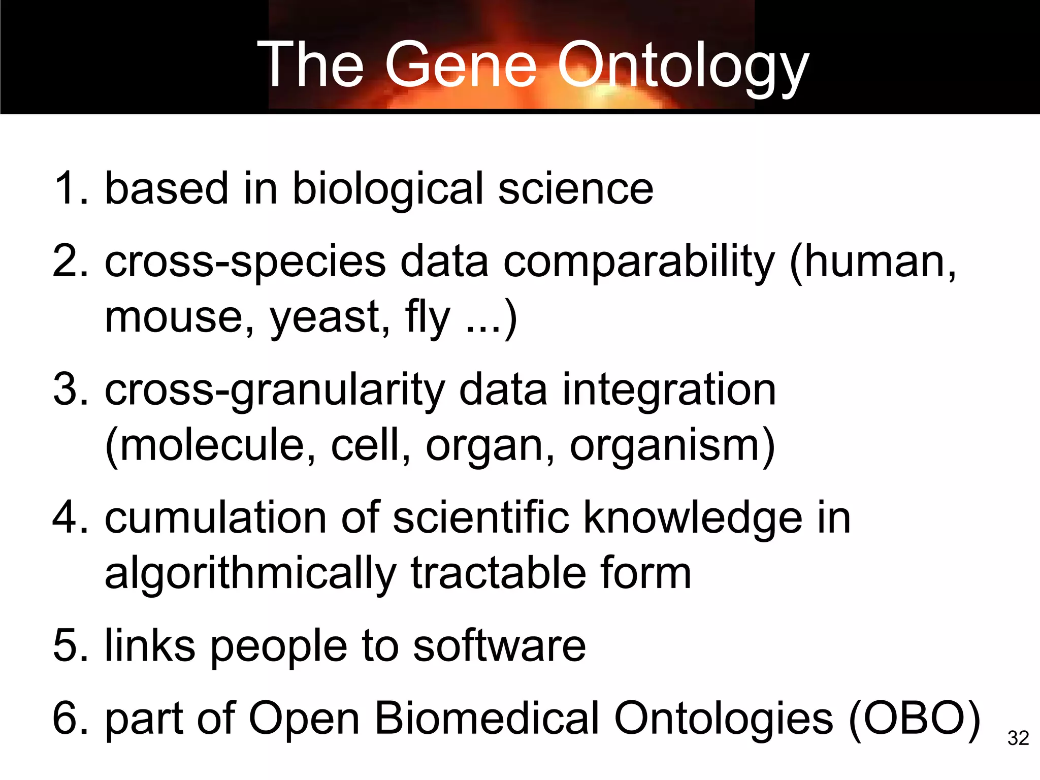 32
Five bangs for your GO buck
1. based in biological science
2. cross-species data comparability (human,
mouse, yeast, fly ...)
3. cross-granularity data integration
(molecule, cell, organ, organism)
4. cumulation of scientific knowledge in
algorithmically tractable form
5. links people to software
6. part of Open Biomedical Ontologies (OBO)
The Gene Ontology
 