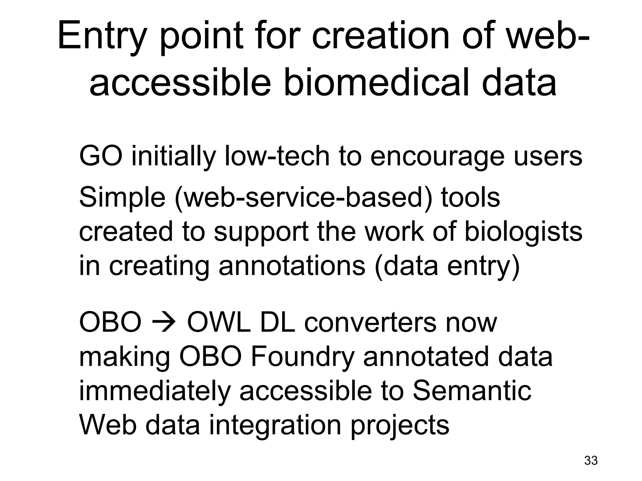 33
Entry point for creation of web-
accessible biomedical data
GO initially low-tech to encourage users
Simple (web-service-based) tools
created to support the work of biologists
in creating annotations (data entry)
OBO  OWL DL converters now
making OBO Foundry annotated data
immediately accessible to Semantic
Web data integration projects
 