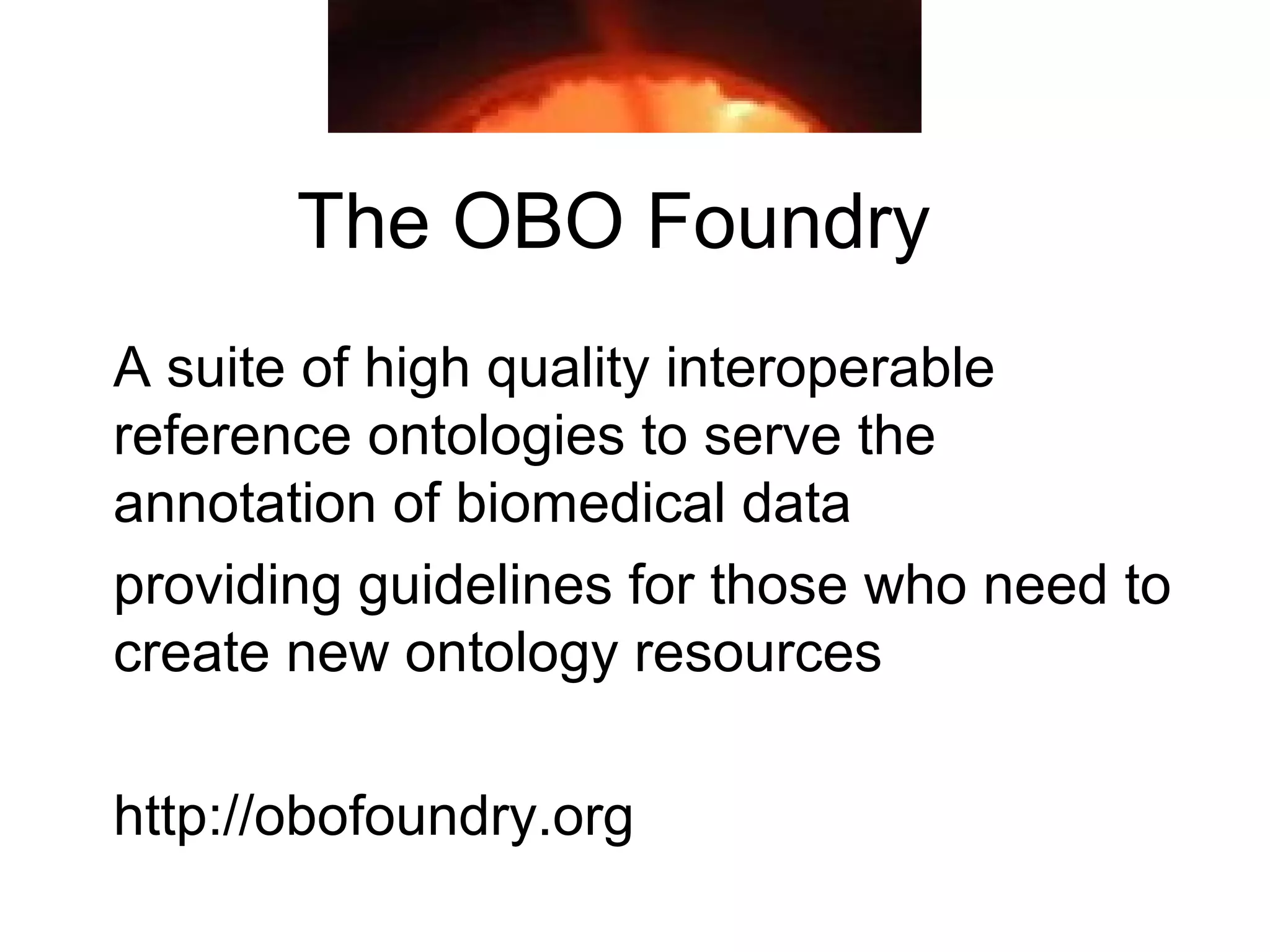 The OBO Foundry
A suite of high quality interoperable
reference ontologies to serve the
annotation of biomedical data
providing guidelines for those who need to
create new ontology resources
http://obofoundry.org
 