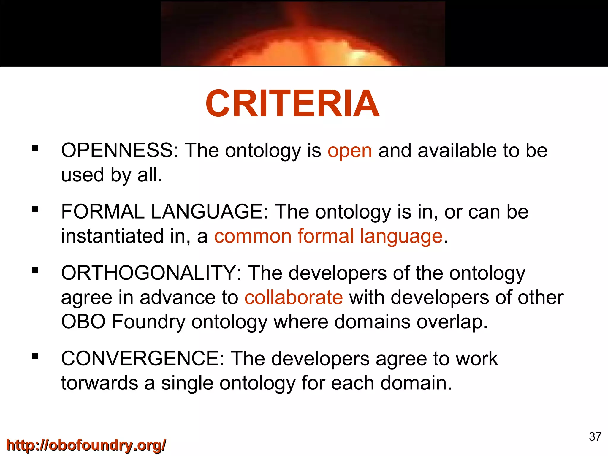 37
 OPENNESS: The ontology is open and available to be
used by all.
 FORMAL LANGUAGE: The ontology is in, or can be
instantiated in, a common formal language.
 ORTHOGONALITY: The developers of the ontology
agree in advance to collaborate with developers of other
OBO Foundry ontology where domains overlap.
 CONVERGENCE: The developers agree to work
torwards a single ontology for each domain.
http://obofoundry.org/http://obofoundry.org/
CRITERIA
 