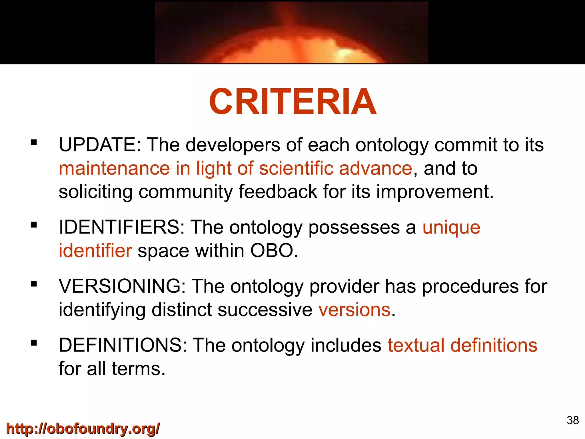 38
 UPDATE: The developers of each ontology commit to its
maintenance in light of scientific advance, and to
soliciting community feedback for its improvement.
 IDENTIFIERS: The ontology possesses a unique
identifier space within OBO.
 VERSIONING: The ontology provider has procedures for
identifying distinct successive versions.
 DEFINITIONS: The ontology includes textual definitions
for all terms.
CRITERIA
http://obofoundry.org/http://obofoundry.org/
 