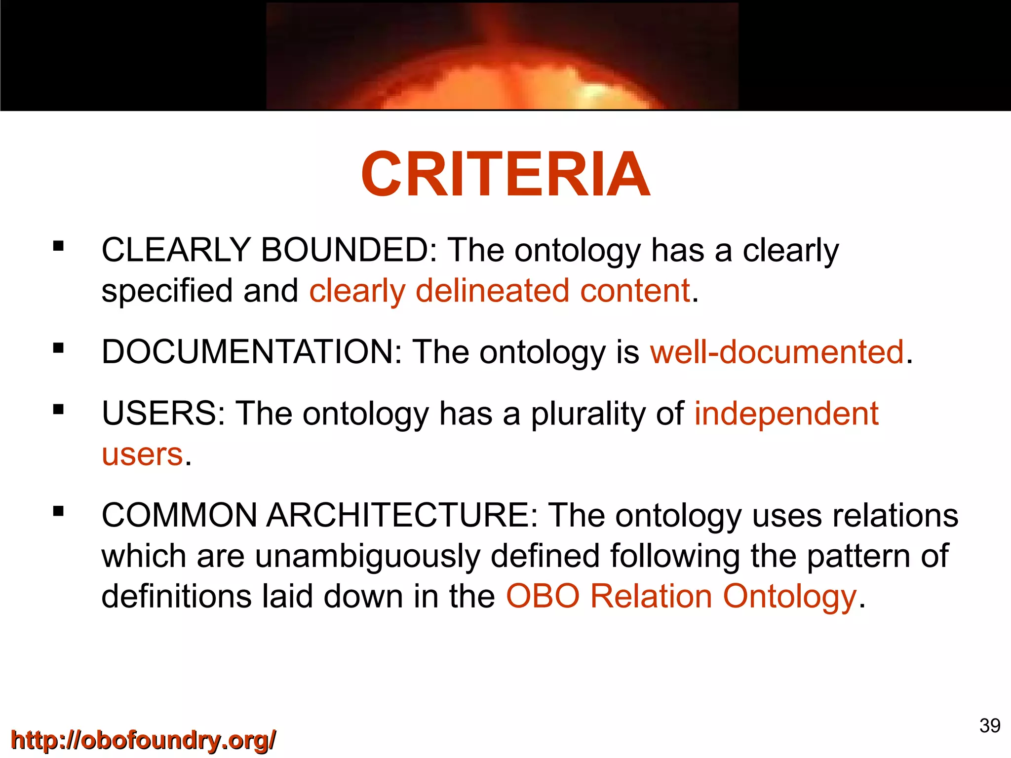 39
 CLEARLY BOUNDED: The ontology has a clearly
specified and clearly delineated content.
 DOCUMENTATION: The ontology is well-documented.
 USERS: The ontology has a plurality of independent
users.
 COMMON ARCHITECTURE: The ontology uses relations
which are unambiguously defined following the pattern of
definitions laid down in the OBO Relation Ontology.
CRITERIA
http://obofoundry.org/http://obofoundry.org/
 