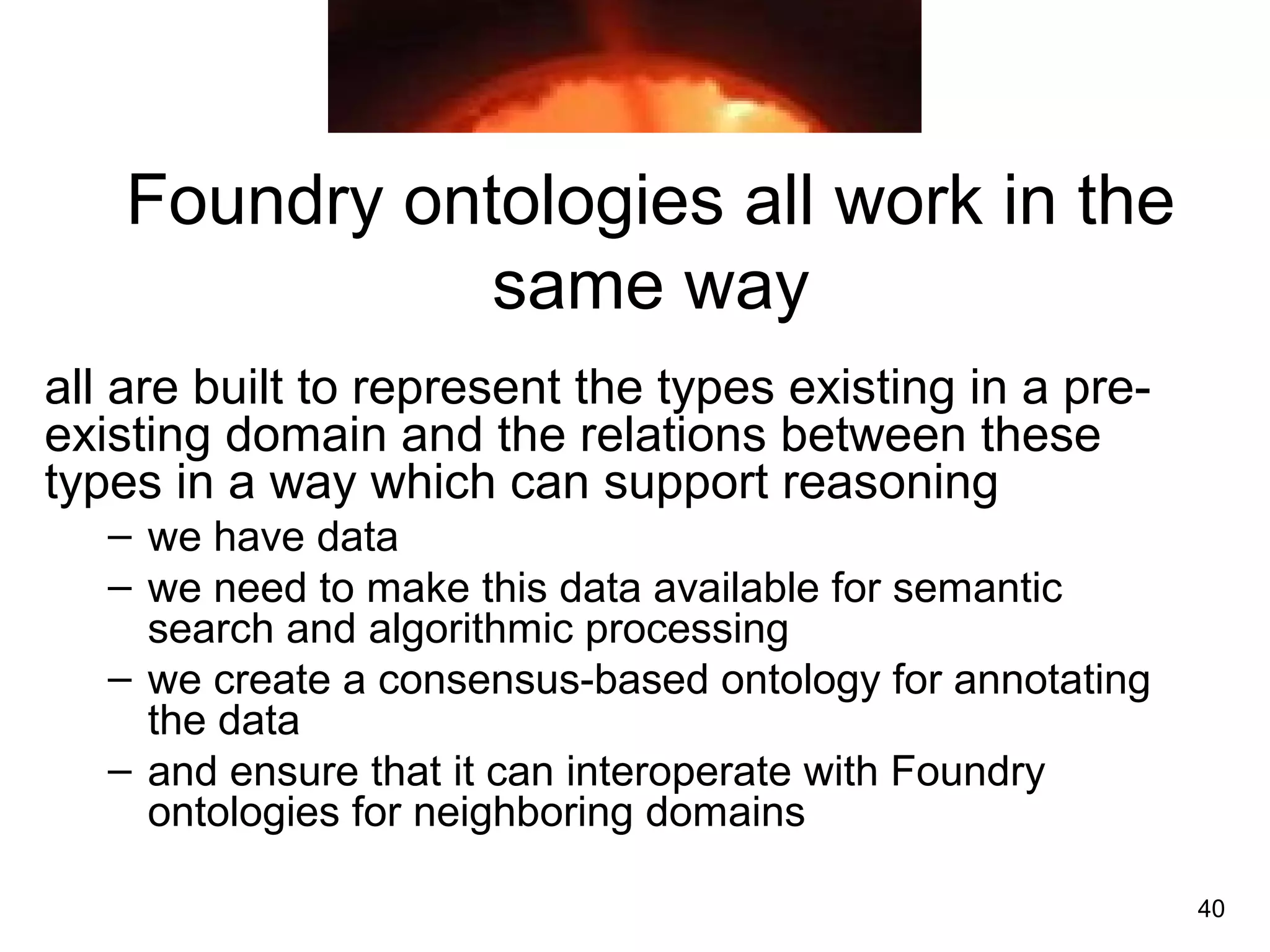 40
Foundry ontologies all work in the
same way
all are built to represent the types existing in a pre-
existing domain and the relations between these
types in a way which can support reasoning
– we have data
– we need to make this data available for semantic
search and algorithmic processing
– we create a consensus-based ontology for annotating
the data
– and ensure that it can interoperate with Foundry
ontologies for neighboring domains
 