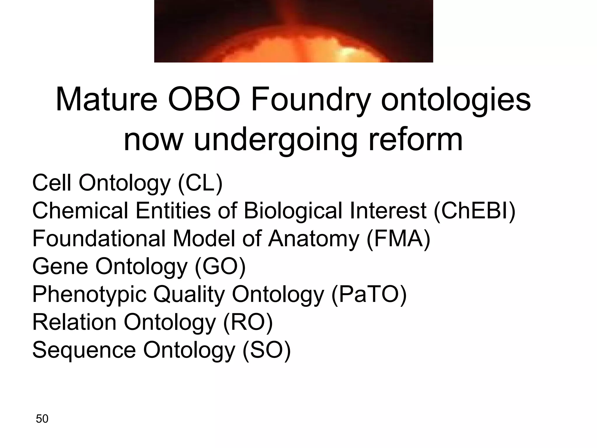 50
Mature OBO Foundry ontologies
now undergoing reform
Cell Ontology (CL)
Chemical Entities of Biological Interest (ChEBI)
Foundational Model of Anatomy (FMA)
Gene Ontology (GO)
Phenotypic Quality Ontology (PaTO)
Relation Ontology (RO)
Sequence Ontology (SO)
 