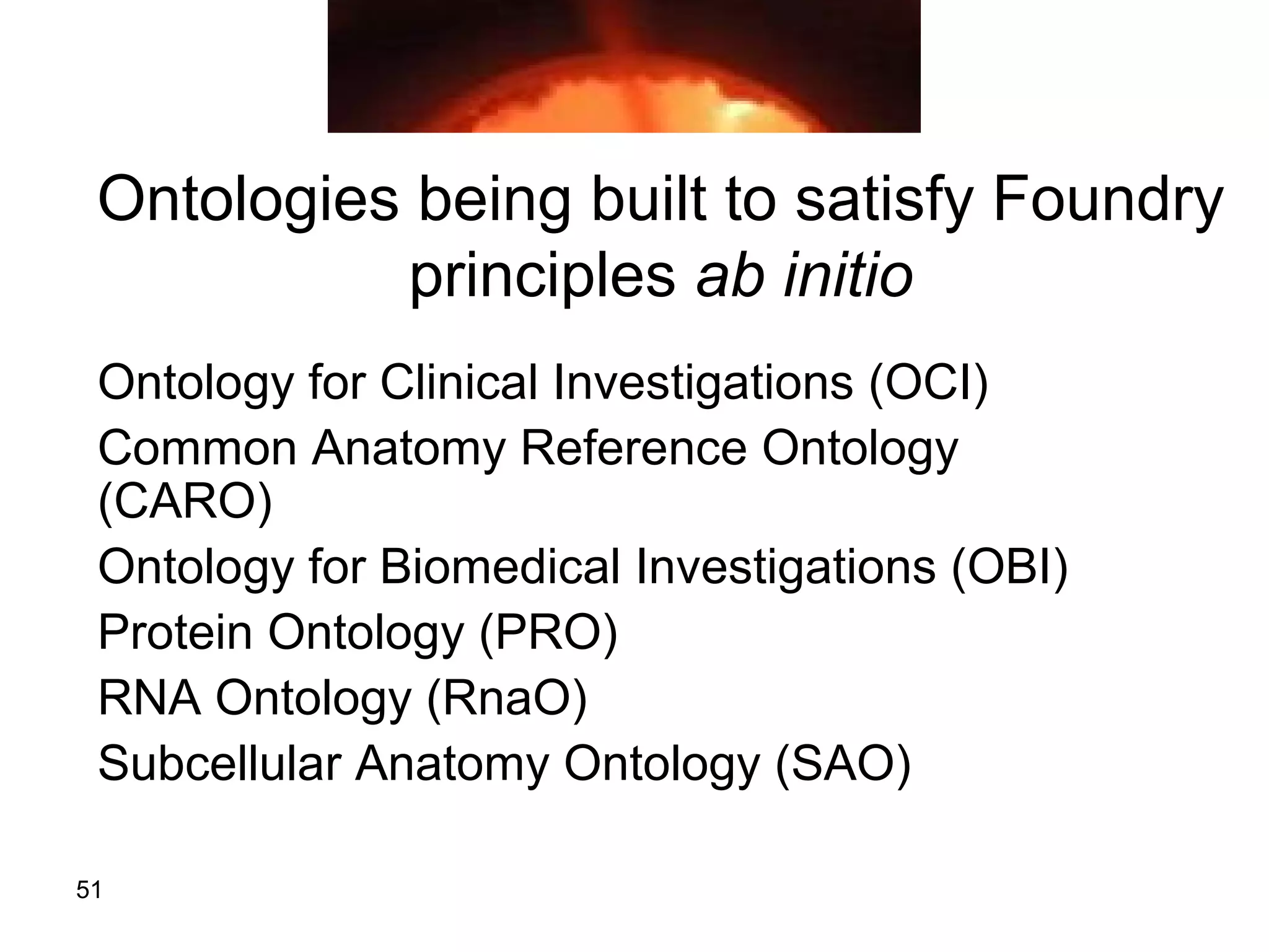 51
Ontologies being built to satisfy Foundry
principles ab initio
Ontology for Clinical Investigations (OCI)
Common Anatomy Reference Ontology
(CARO)
Ontology for Biomedical Investigations (OBI)
Protein Ontology (PRO)
RNA Ontology (RnaO)
Subcellular Anatomy Ontology (SAO)
 