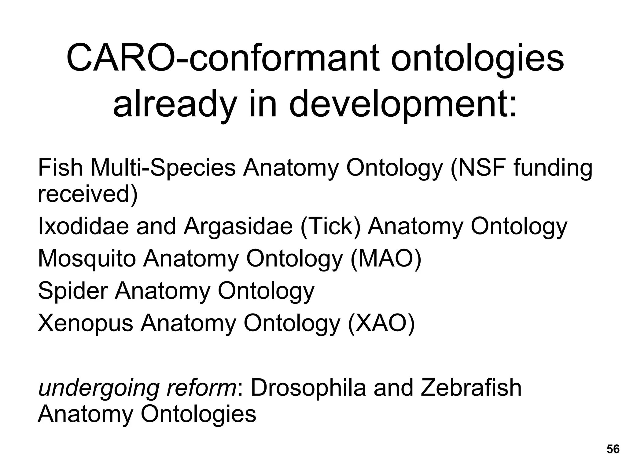 56
CARO-conformant ontologies
already in development:
Fish Multi-Species Anatomy Ontology (NSF funding
received)
Ixodidae and Argasidae (Tick) Anatomy Ontology
Mosquito Anatomy Ontology (MAO)
Spider Anatomy Ontology
Xenopus Anatomy Ontology (XAO)
undergoing reform: Drosophila and Zebrafish
Anatomy Ontologies
 