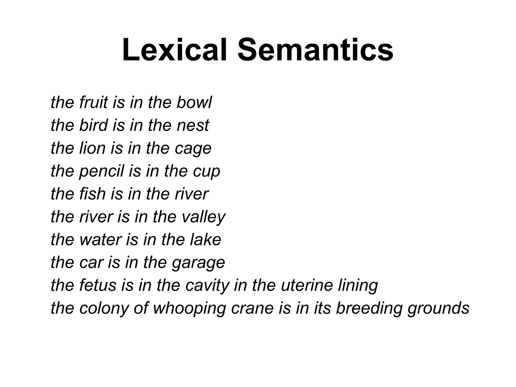 Lexical Semantics
the fruit is in the bowl
the bird is in the nest
the lion is in the cage
the pencil is in the cup
the fish is in the river
the river is in the valley
the water is in the lake
the car is in the garage
the fetus is in the cavity in the uterine lining
the colony of whooping crane is in its breeding grounds
 