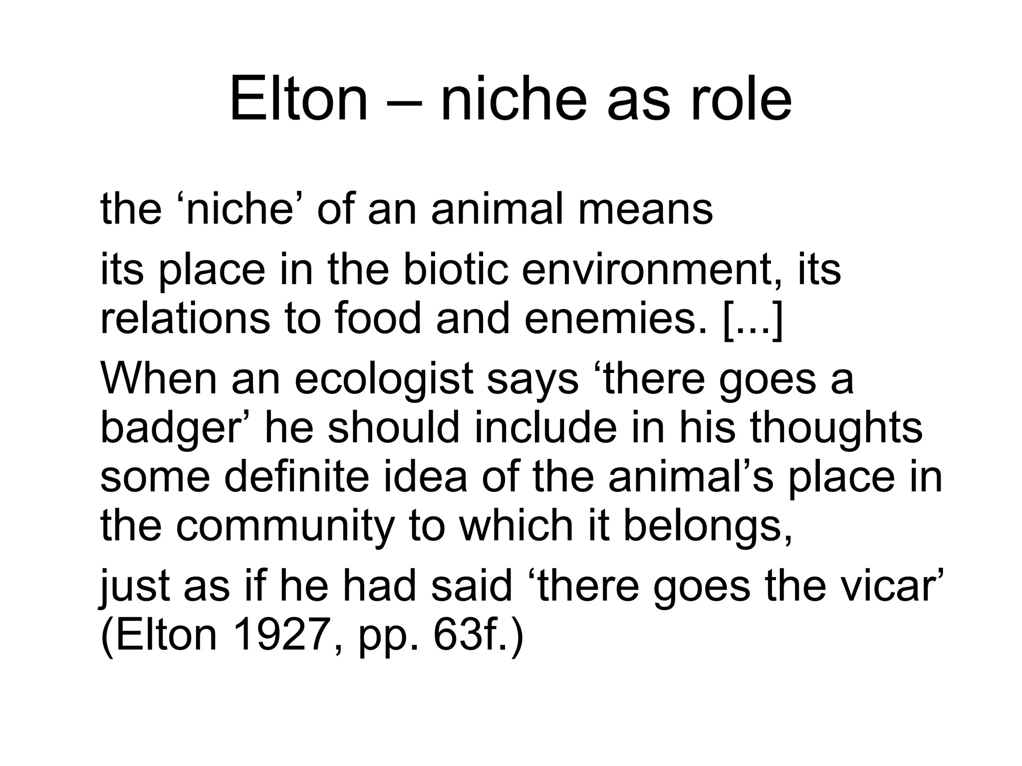 Elton – niche as role
the ‘niche’ of an animal means
its place in the biotic environment, its
relations to food and enemies. [...]
When an ecologist says ‘there goes a
badger’ he should include in his thoughts
some definite idea of the animal’s place in
the community to which it belongs,
just as if he had said ‘there goes the vicar’
(Elton 1927, pp. 63f.)
 