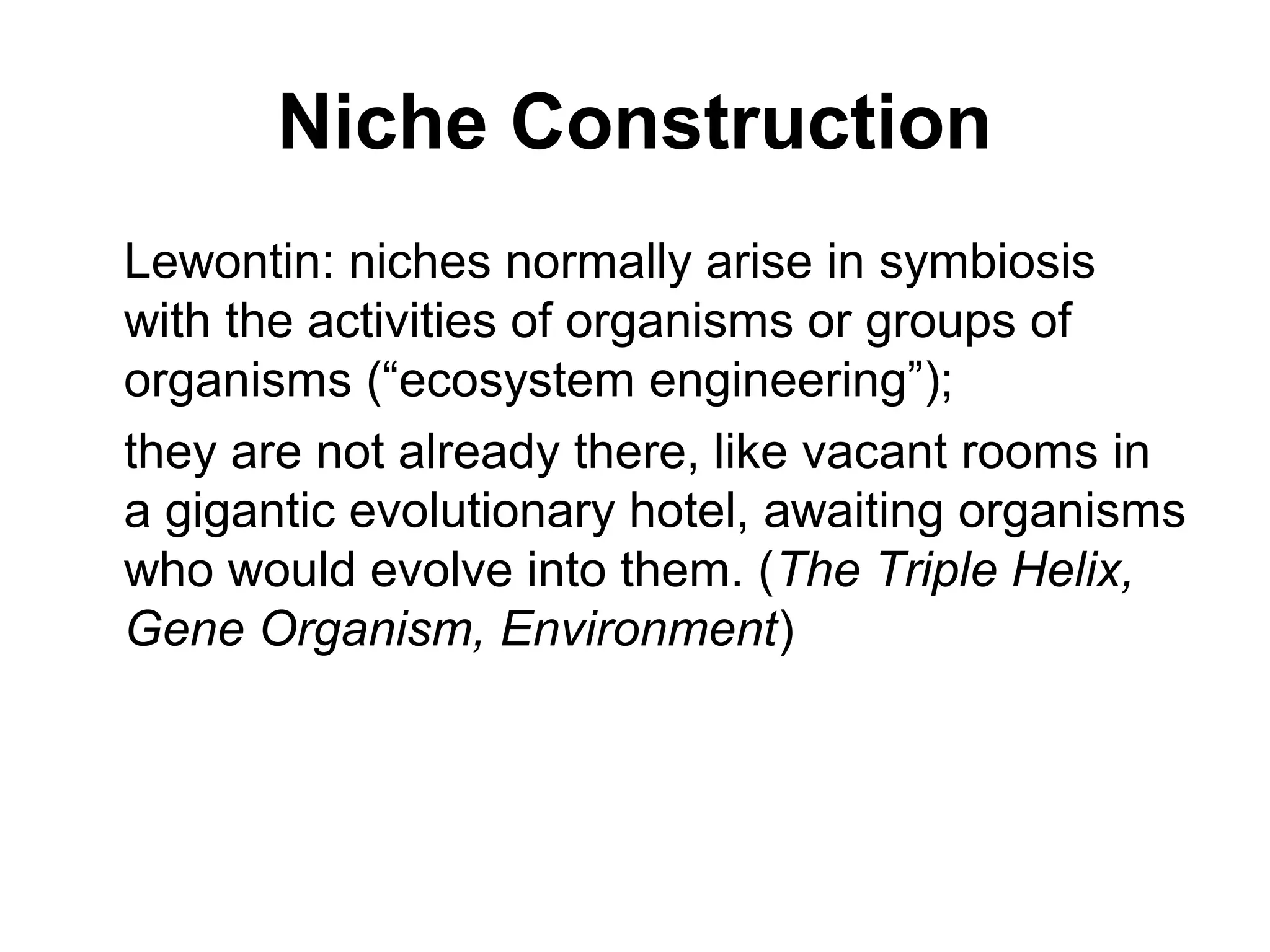 Niche Construction
Lewontin: niches normally arise in symbiosis
with the activities of organisms or groups of
organisms (“ecosystem engineering”);
they are not already there, like vacant rooms in
a gigantic evolutionary hotel, awaiting organisms
who would evolve into them. (The Triple Helix,
Gene Organism, Environment)
 