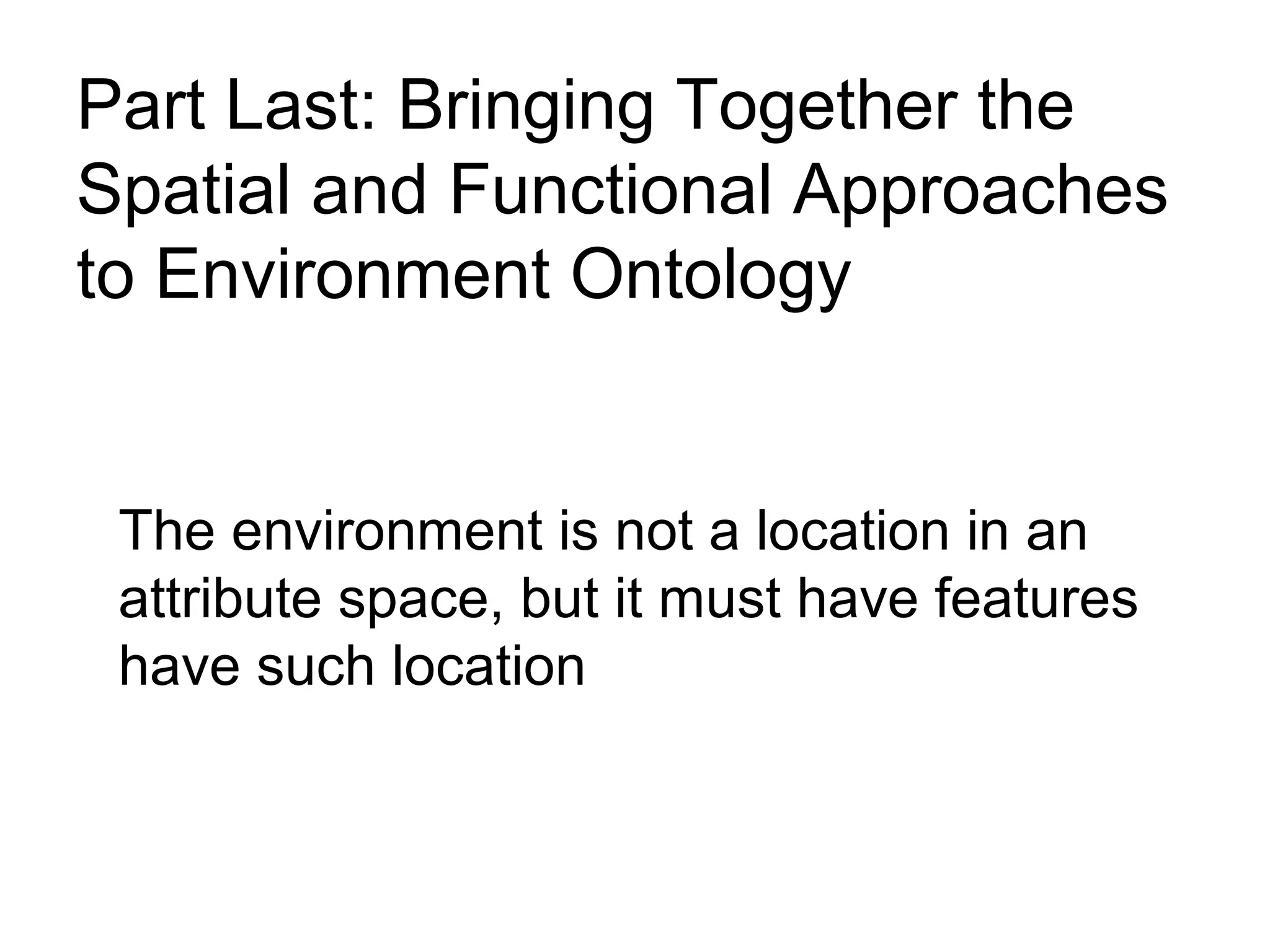 Part Last: Bringing Together the
Spatial and Functional Approaches
to Environment Ontology
The environment is not a location in an
attribute space, but it must have features
have such location
 