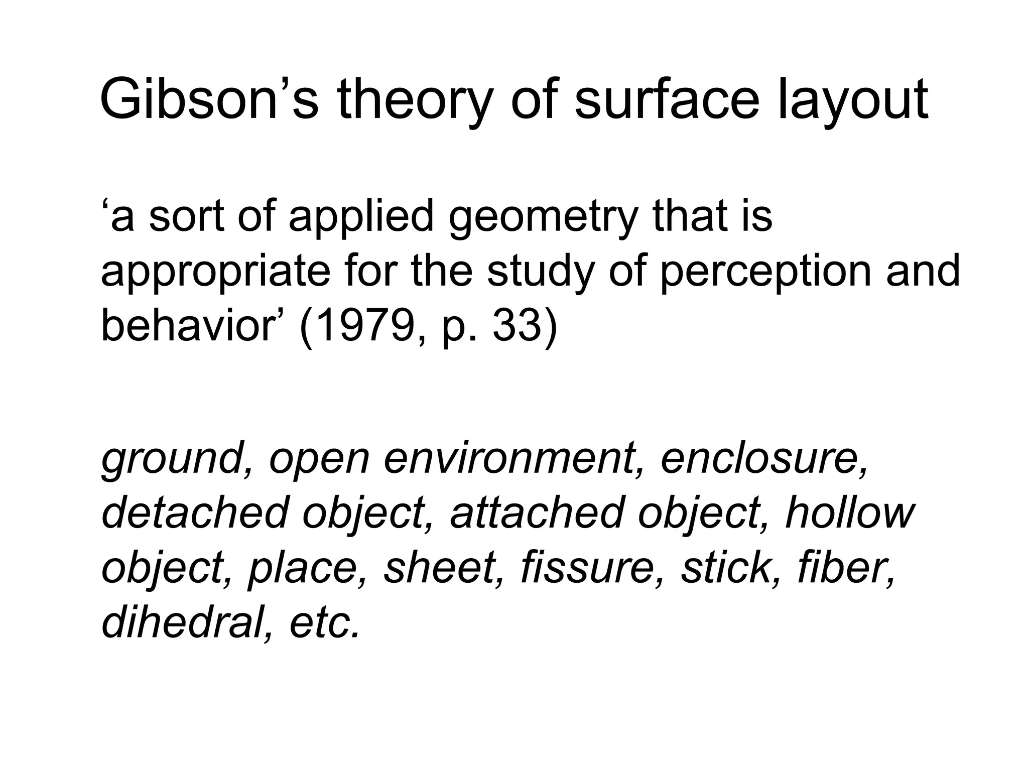 Gibson’s theory of surface layout
‘a sort of applied geometry that is
appropriate for the study of perception and
behavior’ (1979, p. 33)
ground, open environment, enclosure,
detached object, attached object, hollow
object, place, sheet, fissure, stick, fiber,
dihedral, etc.
 