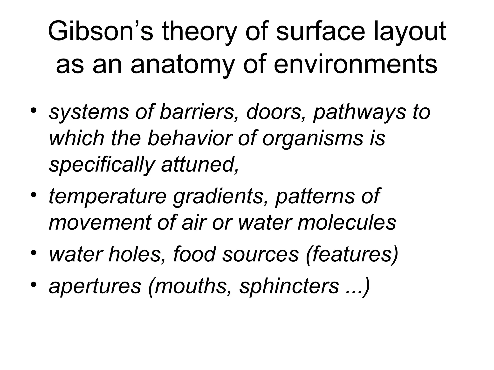Gibson’s theory of surface layout
as an anatomy of environments
• systems of barriers, doors, pathways to
which the behavior of organisms is
specifically attuned,
• temperature gradients, patterns of
movement of air or water molecules
• water holes, food sources (features)
• apertures (mouths, sphincters ...)
 