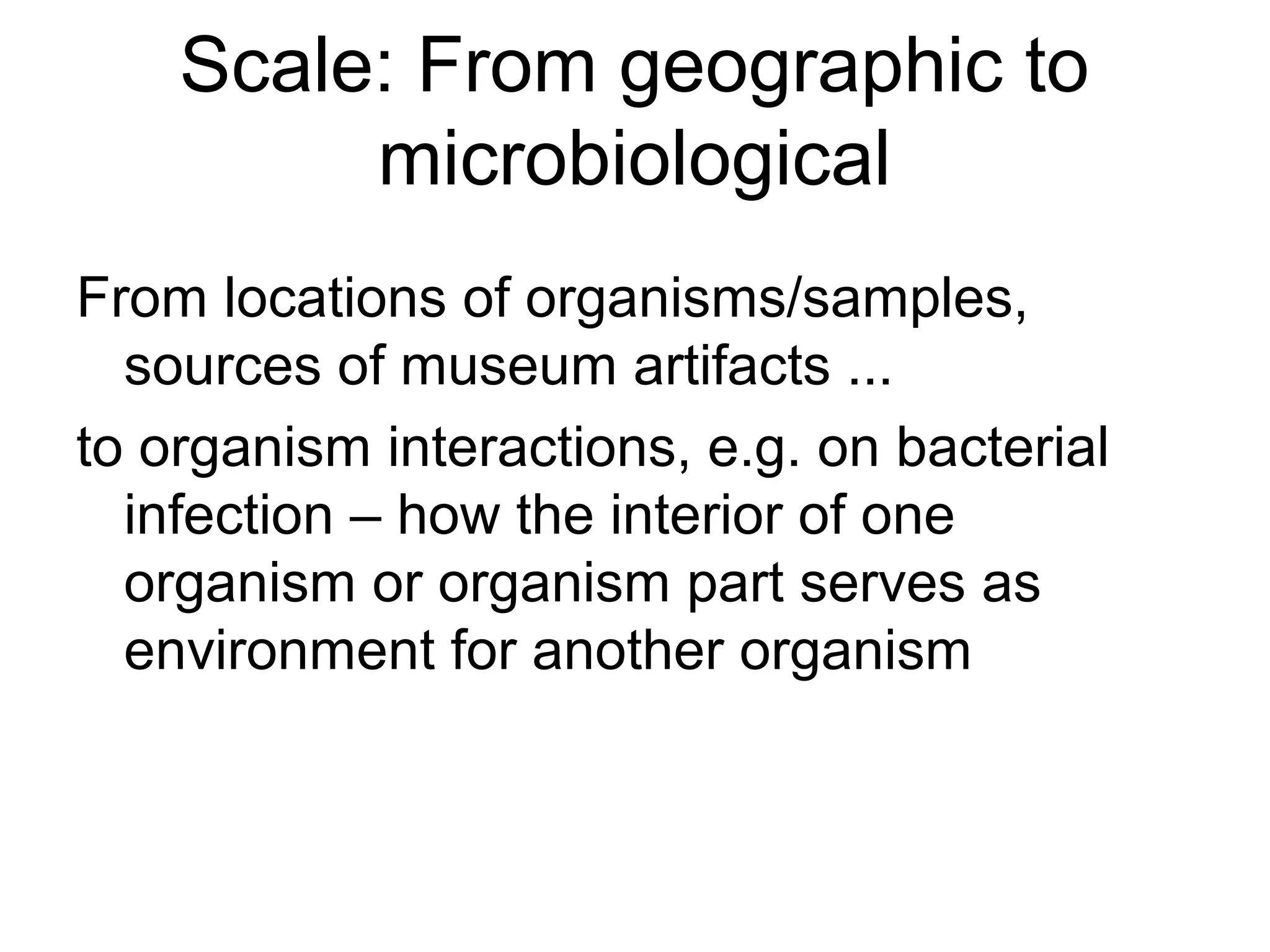 Scale: From geographic to
microbiological
From locations of organisms/samples,
sources of museum artifacts ...
to organism interactions, e.g. on bacterial
infection – how the interior of one
organism or organism part serves as
environment for another organism
 