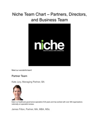 Niche Team Chart – Partners, Directors,
and Business Team
Meet our wonderful team!
Partner Team
Kate Jury, Managing Partner, BA
Kate is a healthcare governance specialist of 20 years and has worked with over 300 organisations
nationally on specialist reviews.
James Fitton, Partner, MA, MBA, MSc
 
