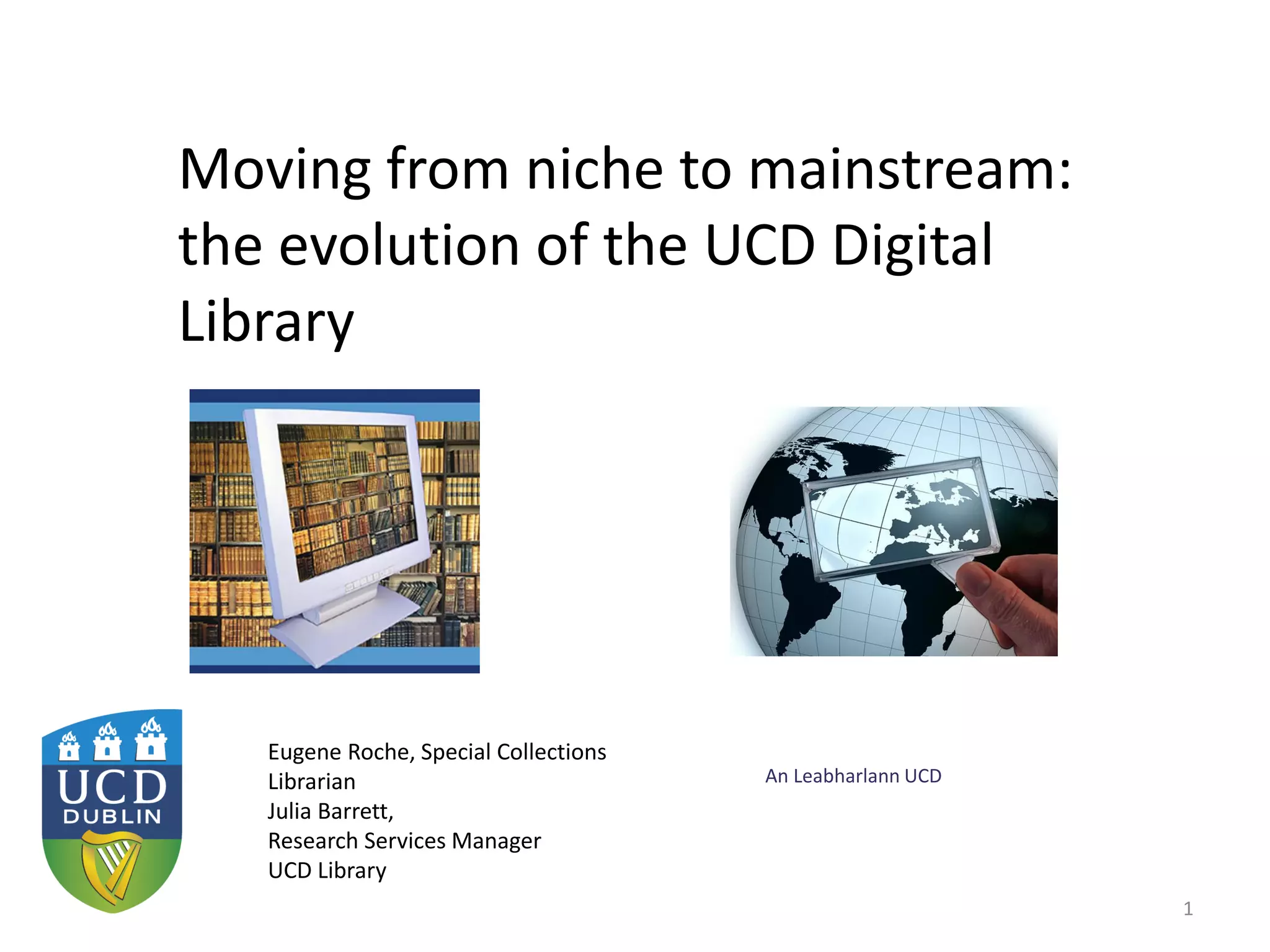 An Leabharlann UCD
Moving from niche to mainstream:
the evolution of the UCD Digital
Library
1
Eugene Roche, Special Collections
Librarian
Julia Barrett,
Research Services Manager
UCD Library
 