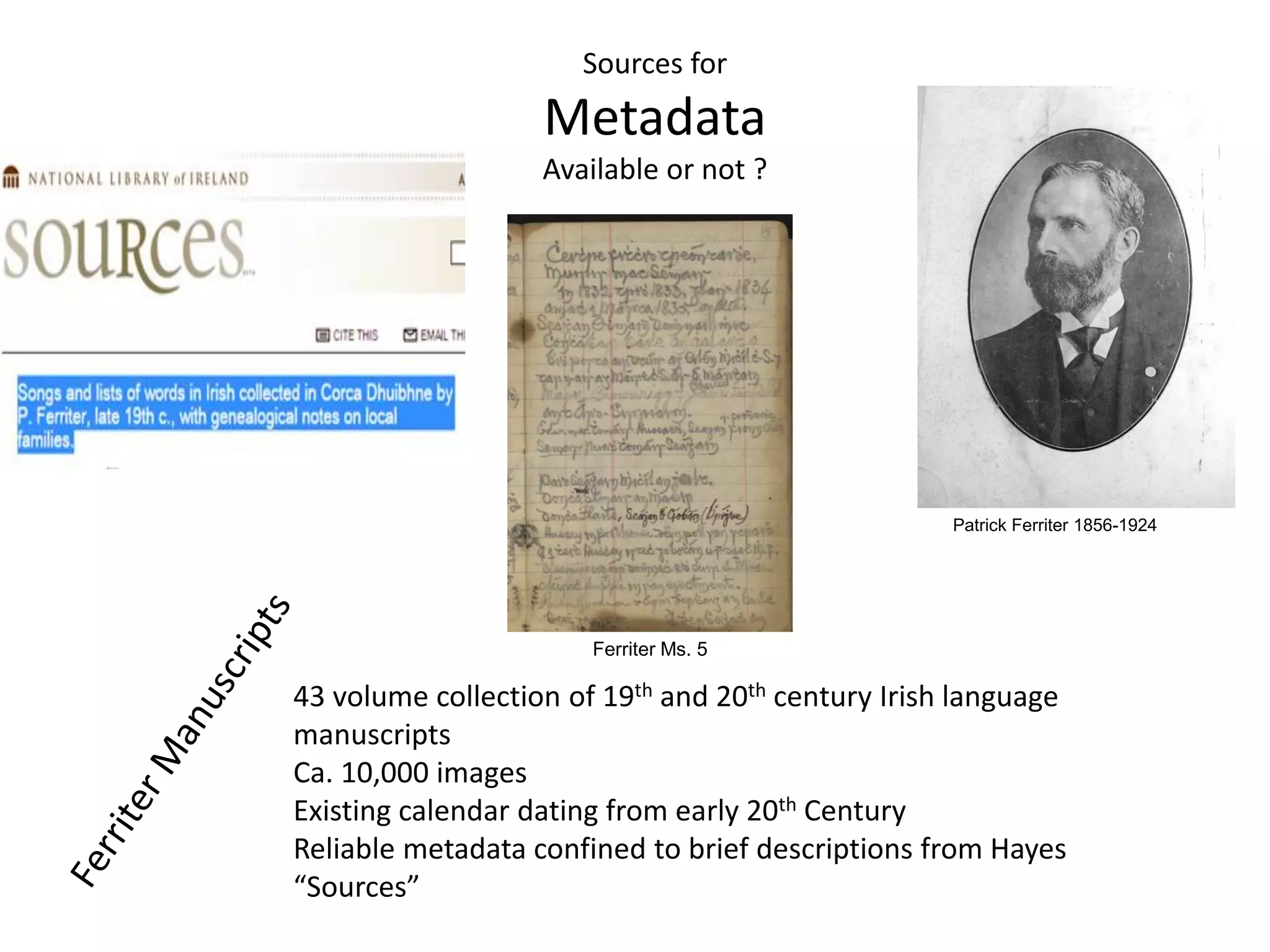 Sources for
Metadata
Available or not ?
43 volume collection of 19th and 20th century Irish language
manuscripts
Ca. 10,000 images
Existing calendar dating from early 20th Century
Reliable metadata confined to brief descriptions from Hayes
“Sources”
Patrick Ferriter 1856-1924
Ferriter Ms. 5
 