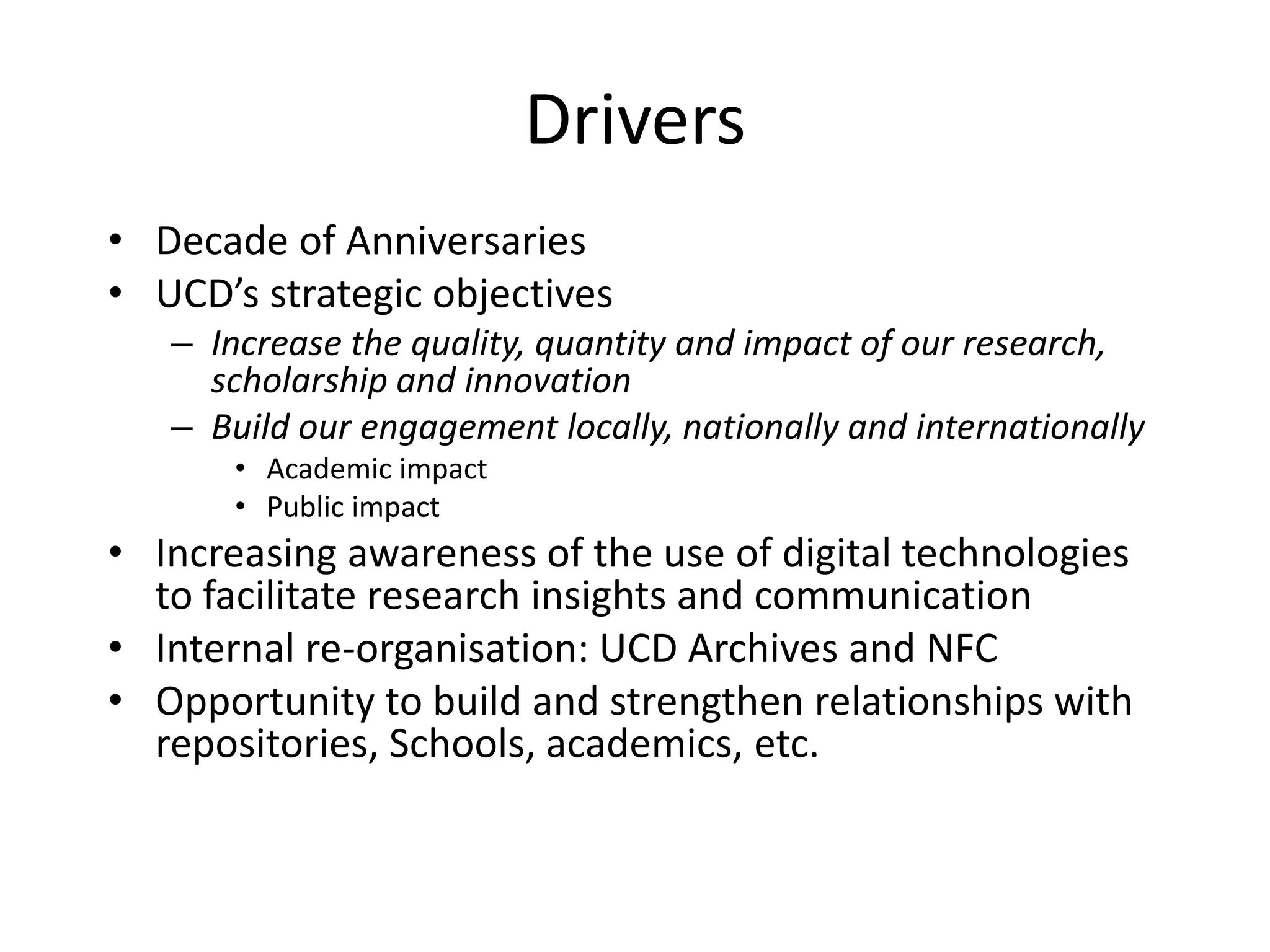 Drivers
• Decade of Anniversaries
• UCD’s strategic objectives
– Increase the quality, quantity and impact of our research,
scholarship and innovation
– Build our engagement locally, nationally and internationally
• Academic impact
• Public impact
• Increasing awareness of the use of digital technologies
to facilitate research insights and communication
• Internal re-organisation: UCD Archives and NFC
• Opportunity to build and strengthen relationships with
repositories, Schools, academics, etc.
 