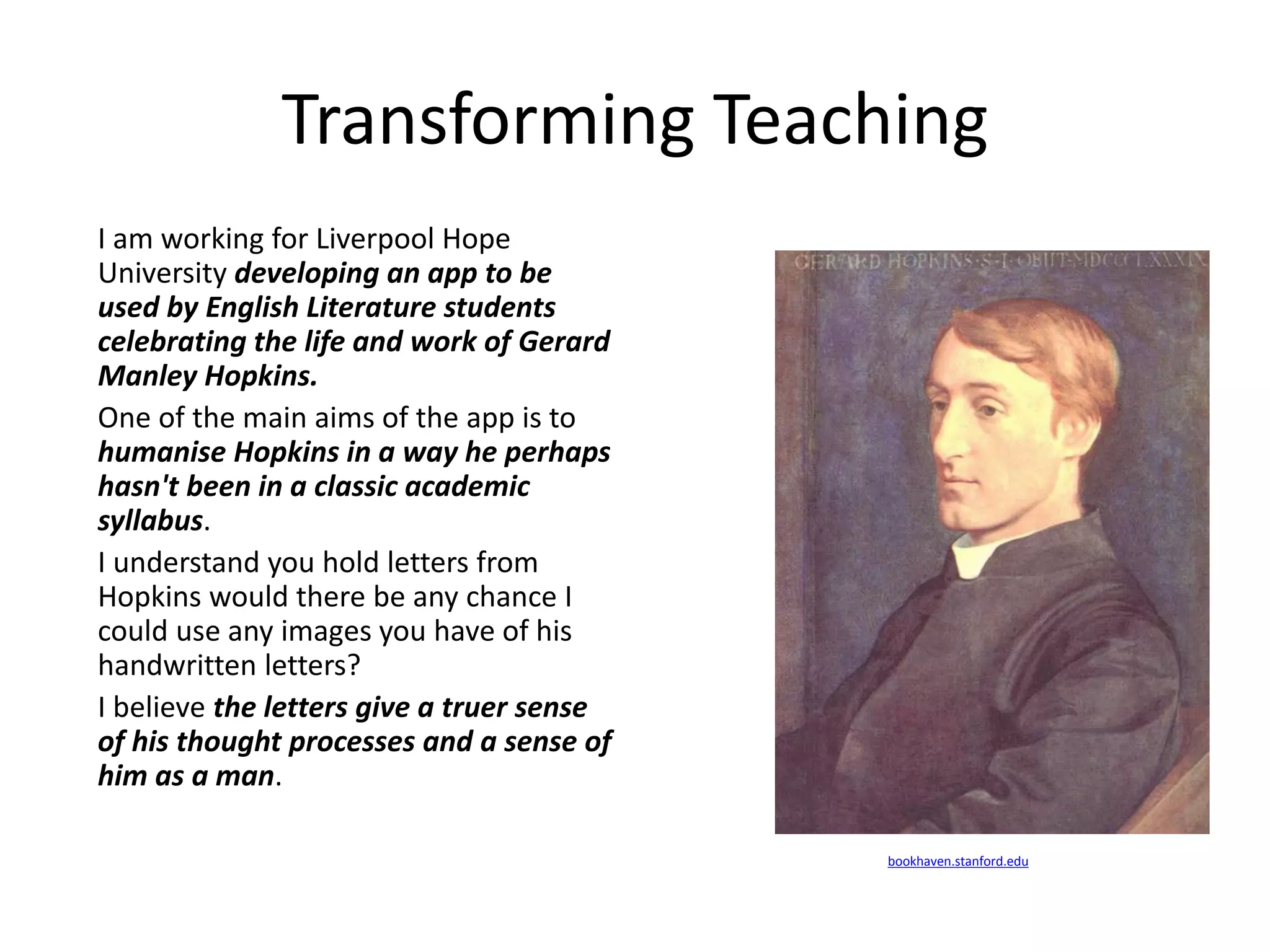 Transforming Teaching
I am working for Liverpool Hope
University developing an app to be
used by English Literature students
celebrating the life and work of Gerard
Manley Hopkins.
One of the main aims of the app is to
humanise Hopkins in a way he perhaps
hasn't been in a classic academic
syllabus.
I understand you hold letters from
Hopkins would there be any chance I
could use any images you have of his
handwritten letters?
I believe the letters give a truer sense
of his thought processes and a sense of
him as a man.
bookhaven.stanford.edu
 