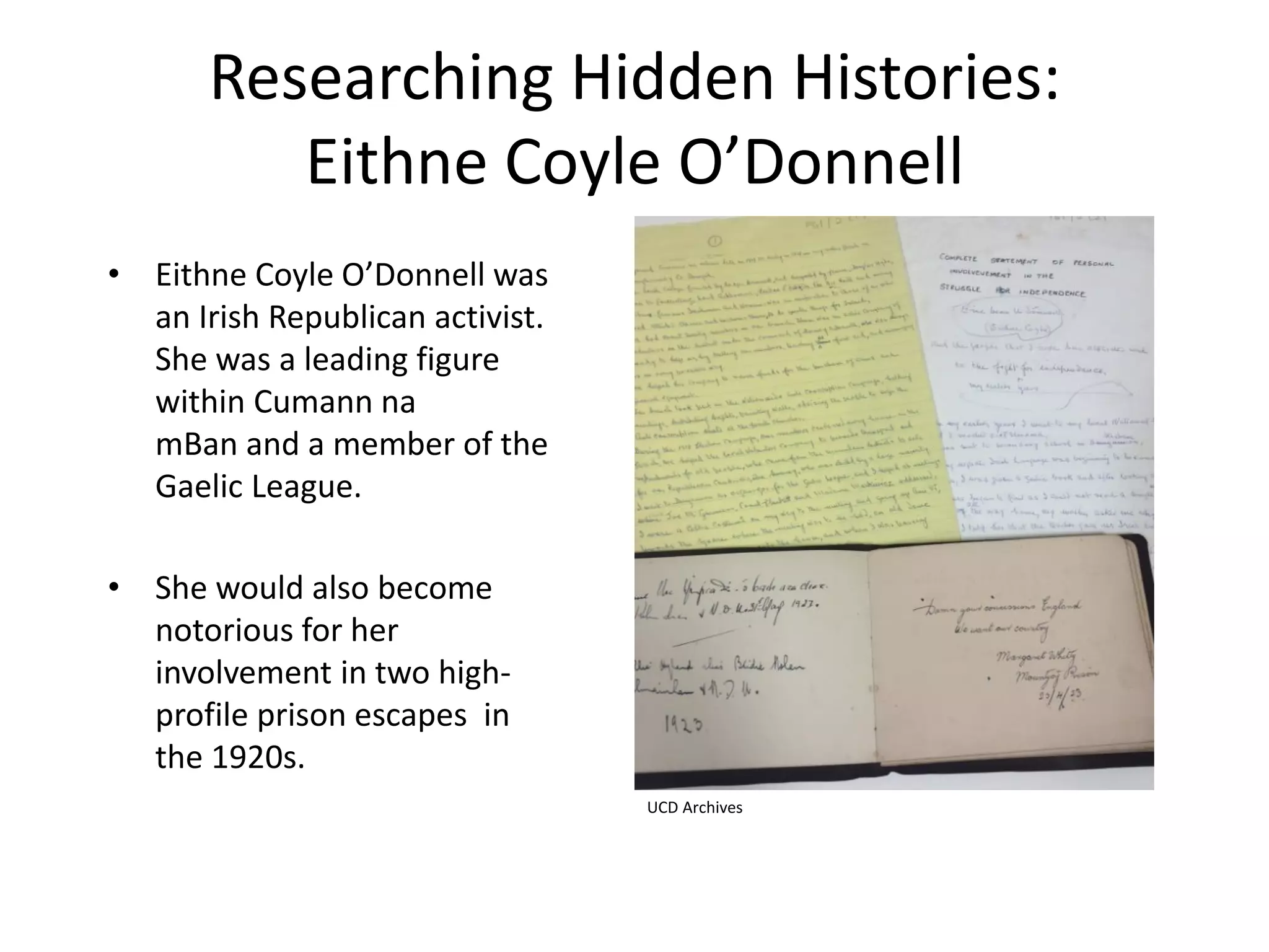 Researching Hidden Histories:
Eithne Coyle O’Donnell
• Eithne Coyle O’Donnell was
an Irish Republican activist.
She was a leading figure
within Cumann na
mBan and a member of the
Gaelic League.
• She would also become
notorious for her
involvement in two high-
profile prison escapes in
the 1920s.
UCD Archives
 