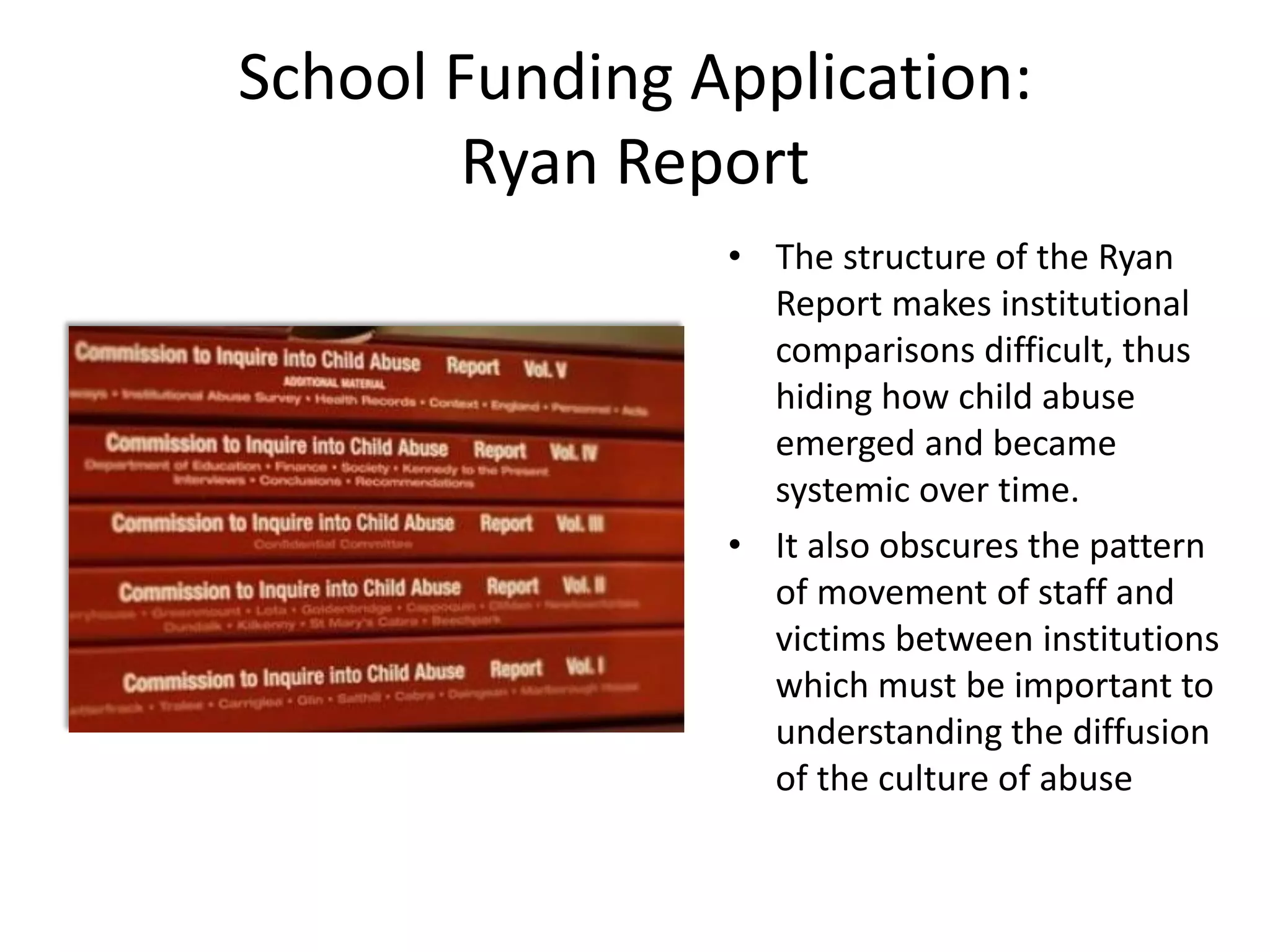 School Funding Application:
Ryan Report
• The structure of the Ryan
Report makes institutional
comparisons difficult, thus
hiding how child abuse
emerged and became
systemic over time.
• It also obscures the pattern
of movement of staff and
victims between institutions
which must be important to
understanding the diffusion
of the culture of abuse
 