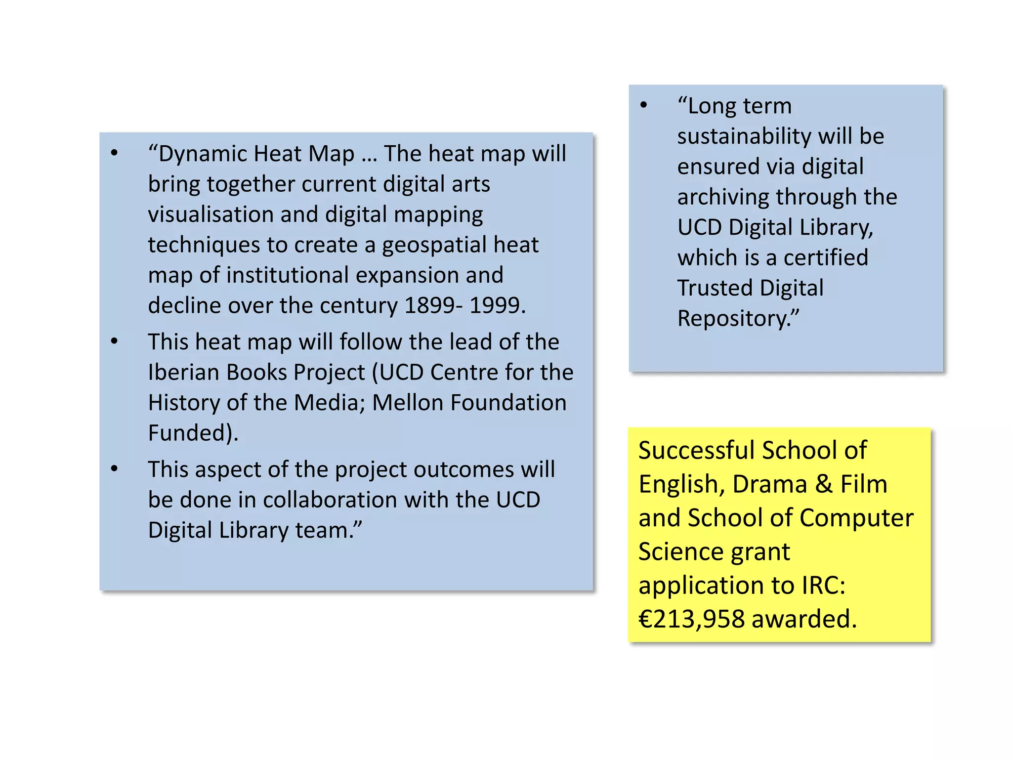 • “Dynamic Heat Map … The heat map will
bring together current digital arts
visualisation and digital mapping
techniques to create a geospatial heat
map of institutional expansion and
decline over the century 1899- 1999.
• This heat map will follow the lead of the
Iberian Books Project (UCD Centre for the
History of the Media; Mellon Foundation
Funded).
• This aspect of the project outcomes will
be done in collaboration with the UCD
Digital Library team.”
• “Long term
sustainability will be
ensured via digital
archiving through the
UCD Digital Library,
which is a certified
Trusted Digital
Repository.”
Successful School of
English, Drama & Film
and School of Computer
Science grant
application to IRC:
€213,958 awarded.
 