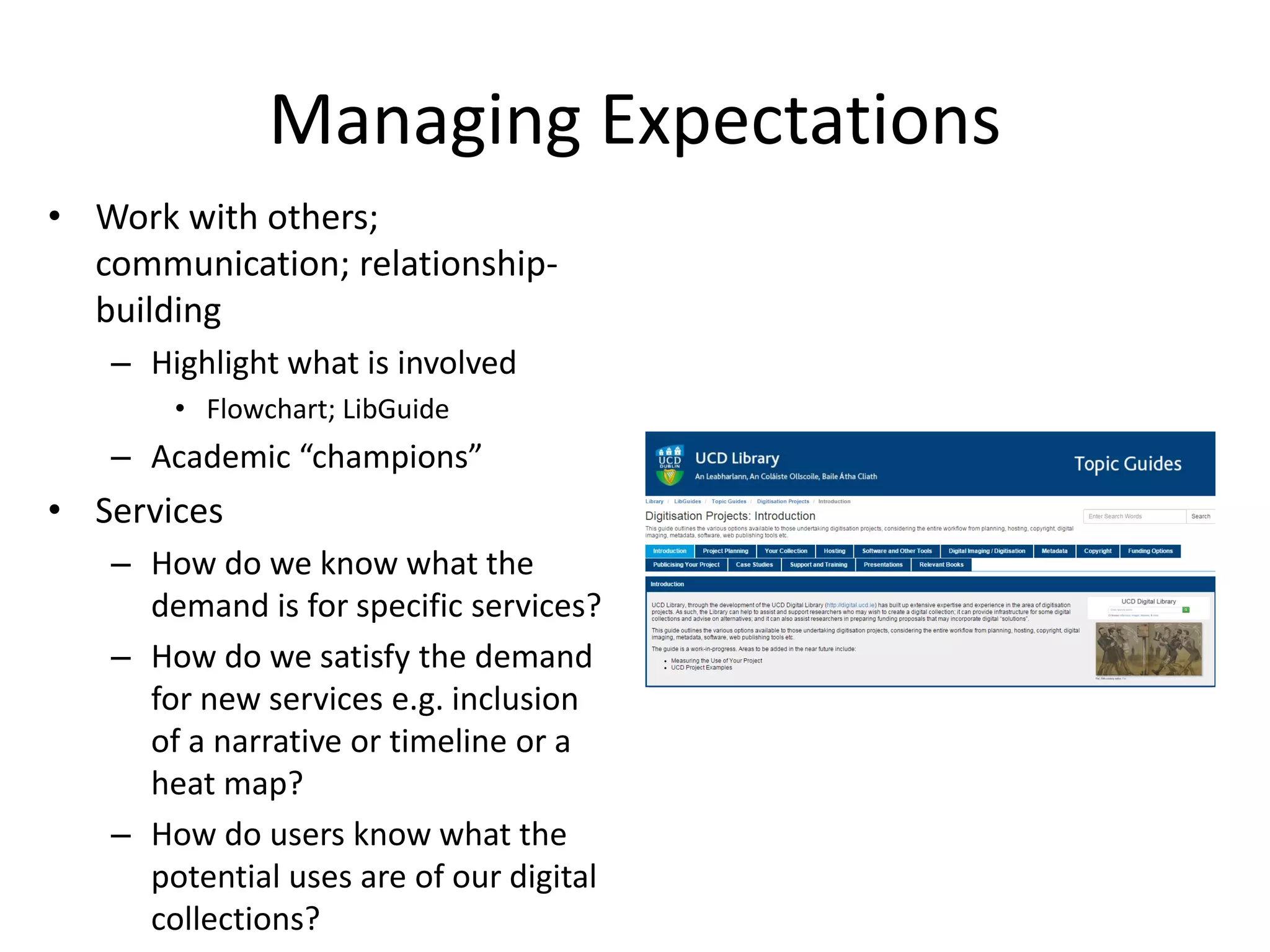 Managing Expectations
• Work with others;
communication; relationship-
building
– Highlight what is involved
• Flowchart; LibGuide
– Academic “champions”
• Services
– How do we know what the
demand is for specific services?
– How do we satisfy the demand
for new services e.g. inclusion
of a narrative or timeline or a
heat map?
– How do users know what the
potential uses are of our digital
collections?
http://libguides.ucd.ie/digitisation
 