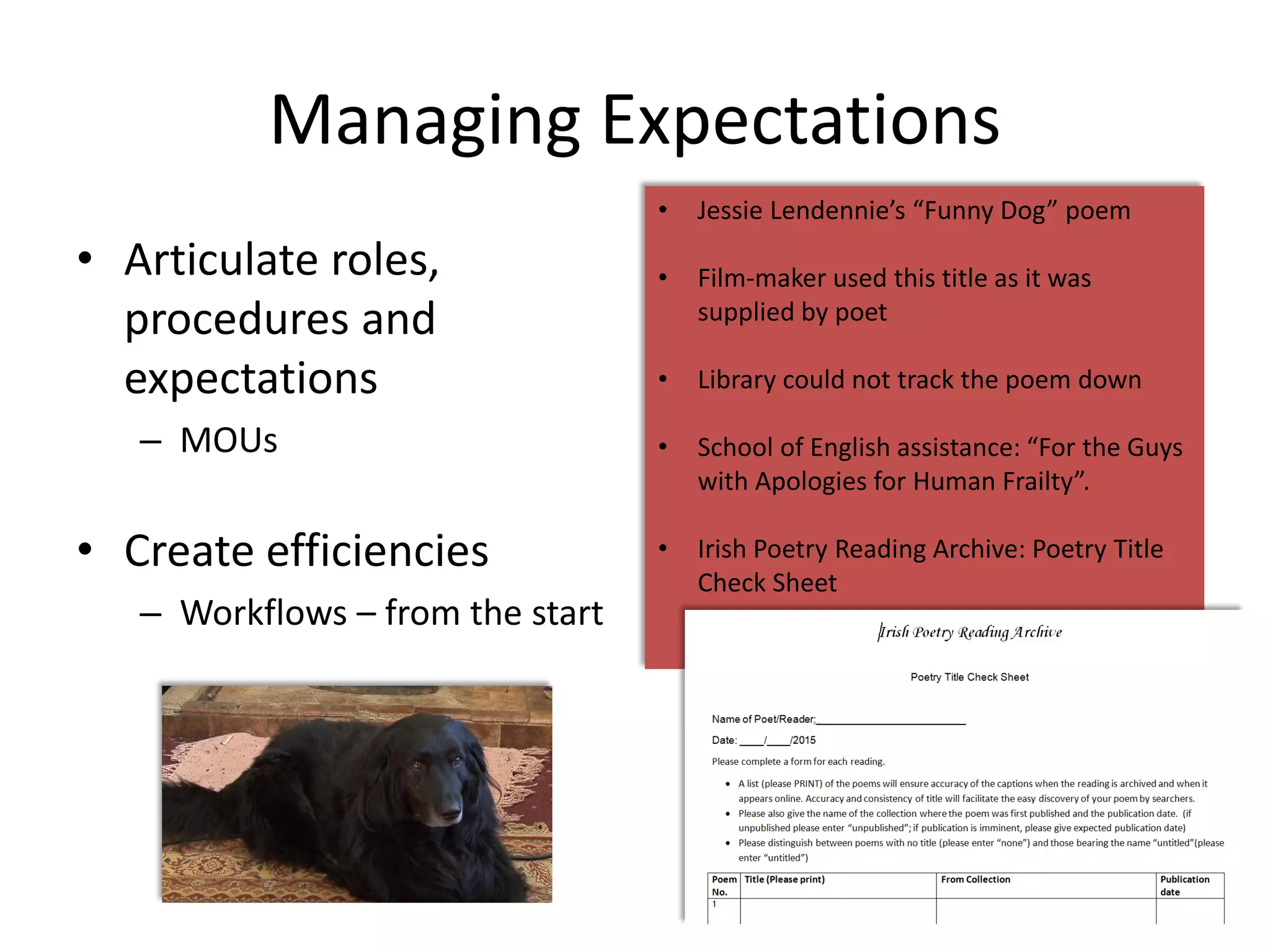 Managing Expectations
• Articulate roles,
procedures and
expectations
– MOUs
• Create efficiencies
– Workflows – from the start
22
• Jessie Lendennie’s “Funny Dog” poem
• Film-maker used this title as it was
supplied by poet
• Library could not track the poem down
• School of English assistance: “For the Guys
with Apologies for Human Frailty”.
• Irish Poetry Reading Archive: Poetry Title
Check Sheet
 