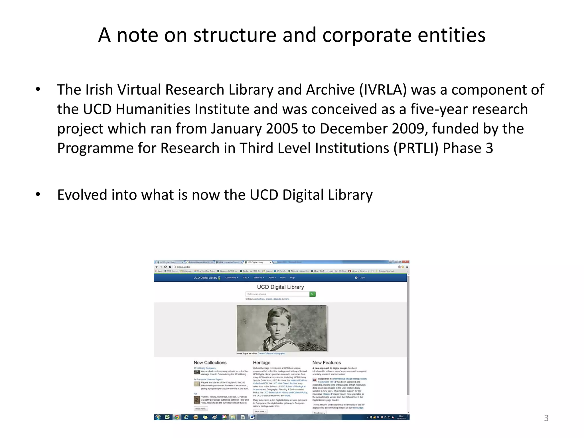A note on structure and corporate entities
• The Irish Virtual Research Library and Archive (IVRLA) was a component of
the UCD Humanities Institute and was conceived as a five-year research
project which ran from January 2005 to December 2009, funded by the
Programme for Research in Third Level Institutions (PRTLI) Phase 3
• Evolved into what is now the UCD Digital Library
3
 