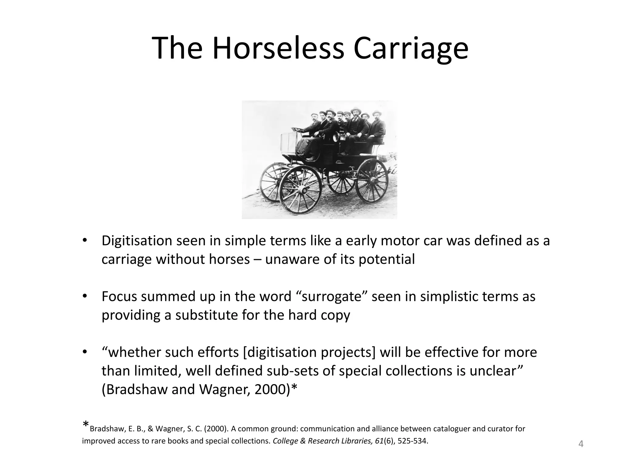 The Horseless Carriage
• Digitisation seen in simple terms like a early motor car was defined as a
carriage without horses – unaware of its potential
• Focus summed up in the word “surrogate” seen in simplistic terms as
providing a substitute for the hard copy
• “whether such efforts [digitisation projects] will be effective for more
than limited, well defined sub-sets of special collections is unclear”
(Bradshaw and Wagner, 2000)*
*Bradshaw, E. B., & Wagner, S. C. (2000). A common ground: communication and alliance between cataloguer and curator for
improved access to rare books and special collections. College & Research Libraries, 61(6), 525-534. 4
 
