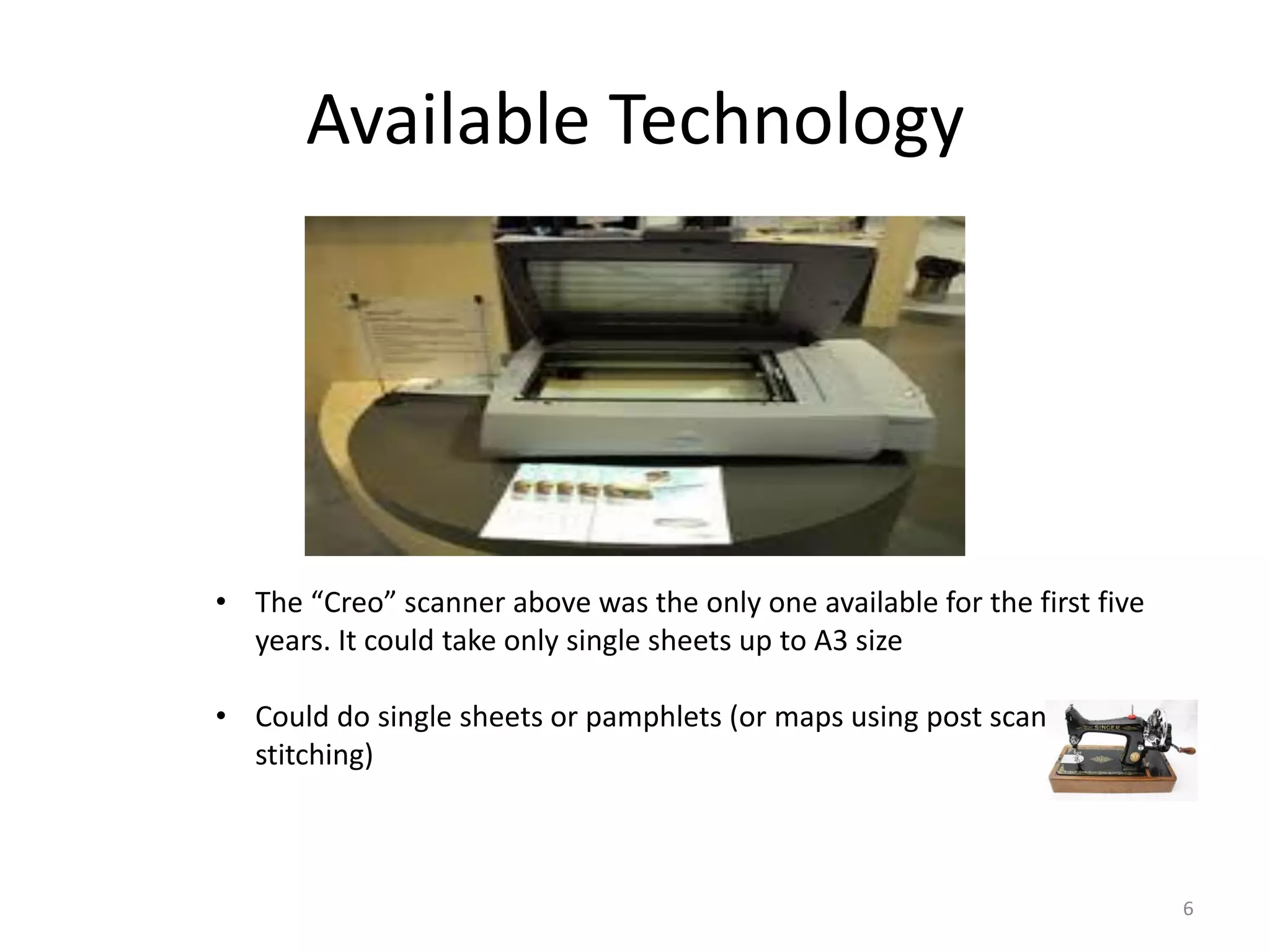 Available Technology
• The “Creo” scanner above was the only one available for the first five
years. It could take only single sheets up to A3 size
• Could do single sheets or pamphlets (or maps using post scan
stitching)
6
 