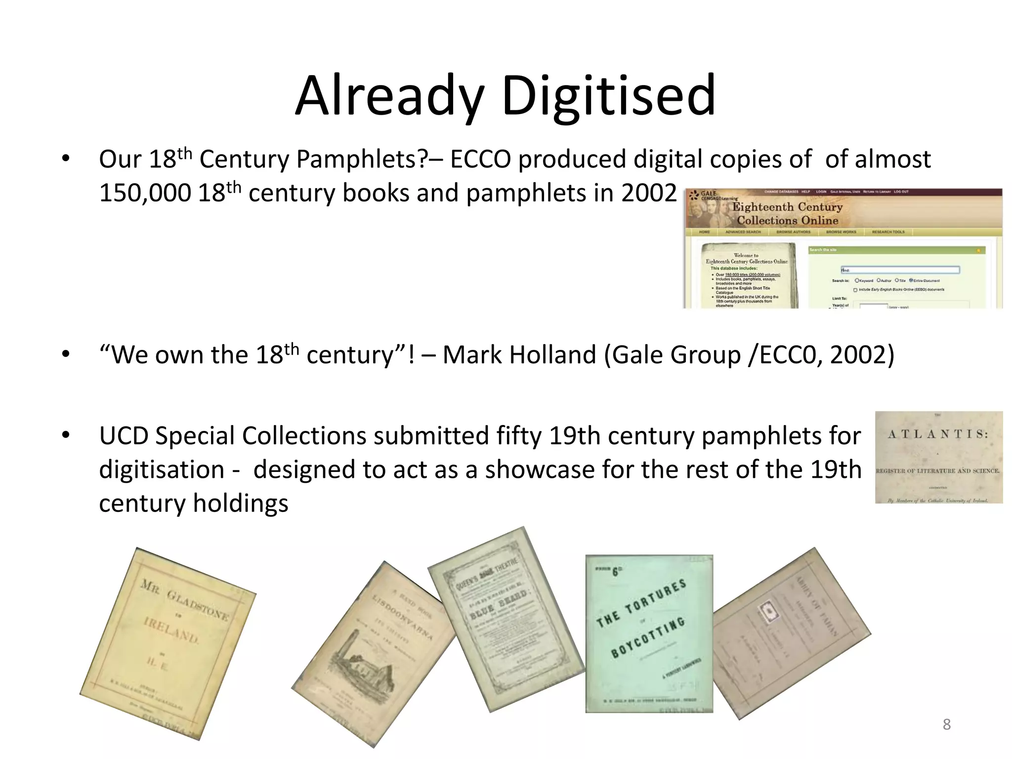 • Our 18th Century Pamphlets?– ECCO produced digital copies of of almost
150,000 18th century books and pamphlets in 2002
• “We own the 18th century”! – Mark Holland (Gale Group /ECC0, 2002)
• UCD Special Collections submitted fifty 19th century pamphlets for
digitisation - designed to act as a showcase for the rest of the 19th
century holdings
Already Digitised
8
 