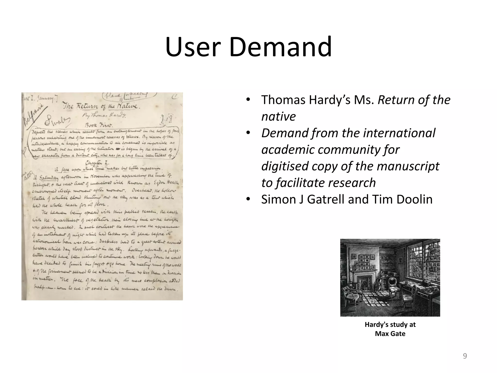 User Demand
• Thomas Hardy’s Ms. Return of the
native
• Demand from the international
academic community for
digitised copy of the manuscript
to facilitate research
• Simon J Gatrell and Tim Doolin
Hardy's study at
Max Gate
9
 