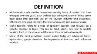 DEFINITION
• Niche tourism refers to the numerous specialty forms of tourism that have
emerged over the years, each with its own adjective. Many of these terms
have come into common use by the tourism industry and academics.
Others are emerging concepts that may or may not gain popular usage.
• Niche tourism refers to a type of specialty tourism that focuses on a
specific concept or topic. This can be food, sports, sex, war or wildlife
tourism. Each of these tours will focus on their individual concepts.
• Some of the most prevalent tourism niches today are adventure travel,
agritourism, geo/ecotourism, heritage/cultural tourism, and volunteer
tourism.
 